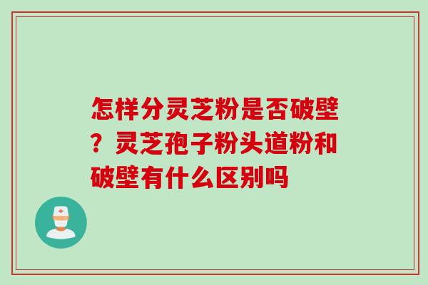 怎样分灵芝粉是否破壁？灵芝孢子粉头道粉和破壁有什么区别吗