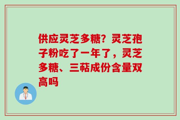 供应灵芝多糖？灵芝孢子粉吃了一年了，灵芝多糖、三萜成份含量双高吗