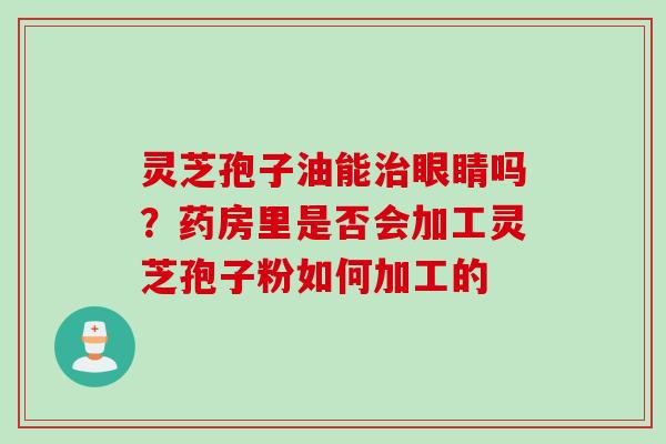 灵芝孢子油能治眼睛吗？药房里是否会加工灵芝孢子粉如何加工的