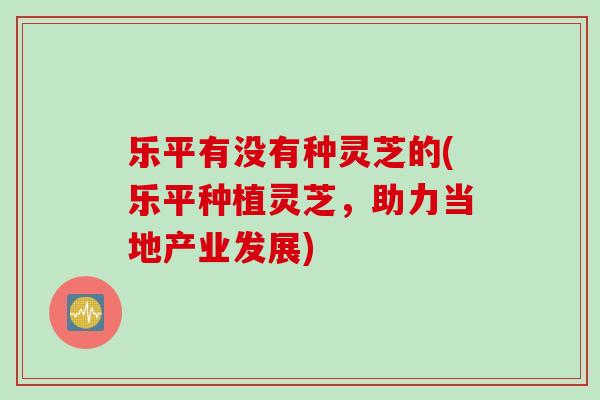 乐平有没有种灵芝的(乐平种植灵芝，助力当地产业发展)