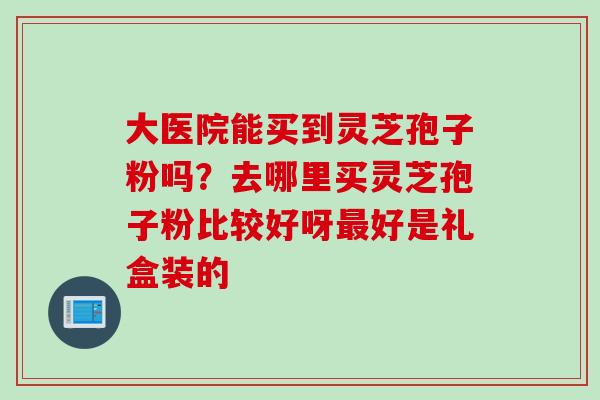大医院能买到灵芝孢子粉吗？去哪里买灵芝孢子粉比较好呀最好是礼盒装的