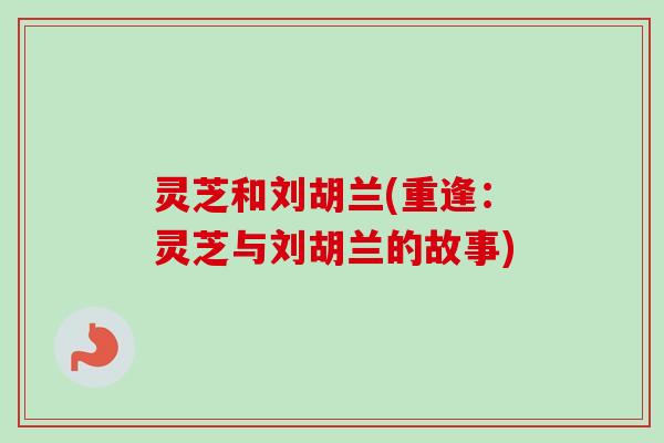 灵芝和刘胡兰(重逢：灵芝与刘胡兰的故事)