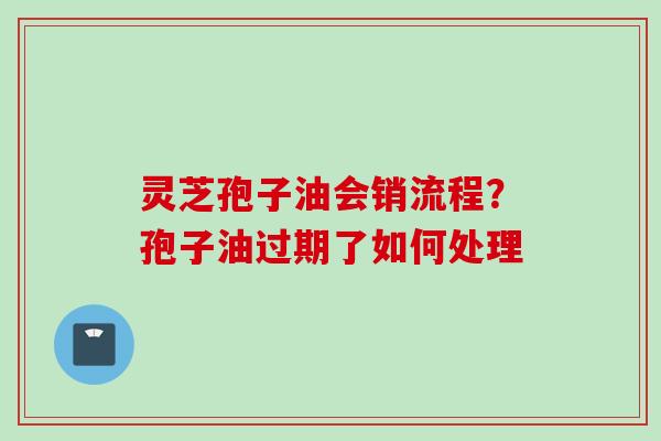 灵芝孢子油会销流程？孢子油过期了如何处理