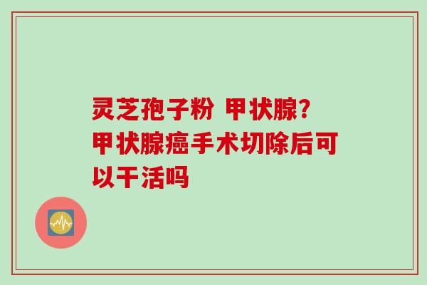 灵芝孢子粉 甲状腺？甲状腺癌手术切除后可以干活吗