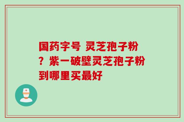 国药字号 灵芝孢子粉？紫一破壁灵芝孢子粉到哪里买最好