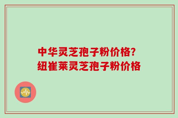 中华灵芝孢子粉价格？纽崔莱灵芝孢子粉价格
