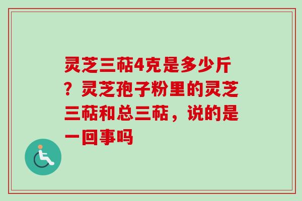 灵芝三萜4克是多少斤？灵芝孢子粉里的灵芝三萜和总三萜，说的是一回事吗