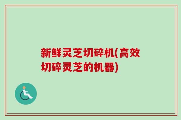 新鲜灵芝切碎机(高效切碎灵芝的机器)