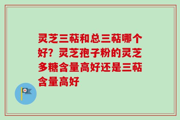 灵芝三萜和总三萜哪个好？灵芝孢子粉的灵芝多糖含量高好还是三萜含量高好