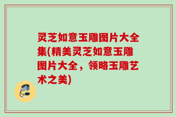 灵芝如意玉雕图片大全集(精美灵芝如意玉雕图片大全，领略玉雕艺术之美)