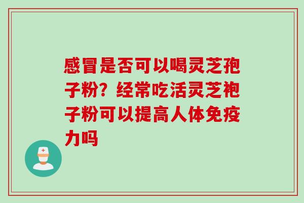 感冒是否可以喝灵芝孢子粉？经常吃活灵芝袍子粉可以提高人体免疫力吗