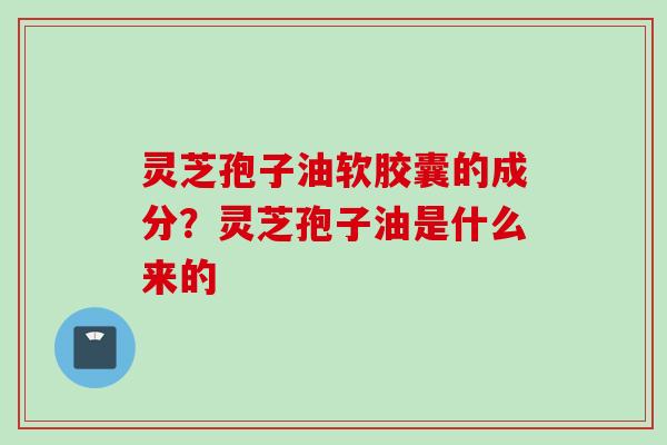灵芝孢子油软胶囊的成分？灵芝孢子油是什么来的