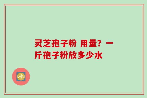 灵芝孢子粉 用量？一斤孢子粉放多少水