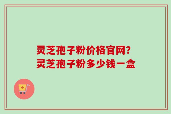 灵芝孢子粉价格官网？灵芝孢子粉多少钱一盒