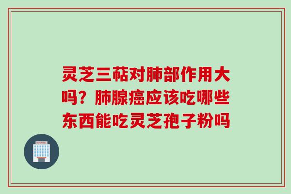 灵芝三萜对肺部作用大吗？肺腺癌应该吃哪些东西能吃灵芝孢子粉吗