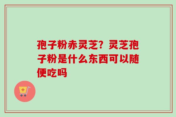 孢子粉赤灵芝？灵芝孢子粉是什么东西可以随便吃吗