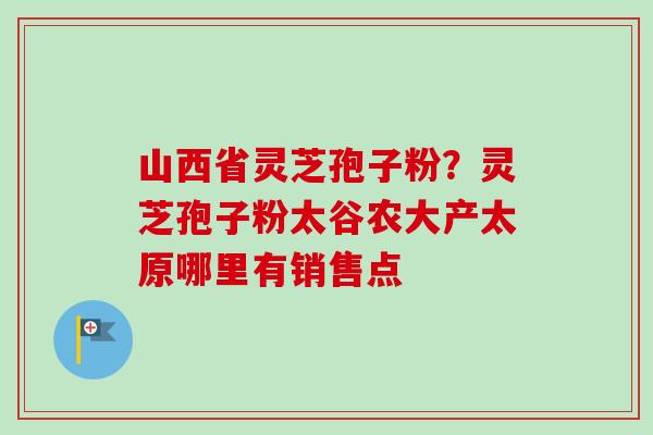 山西省灵芝孢子粉?灵芝孢子粉太谷农大产太原哪里有销售点 山西省灵芝孢子粉?灵芝孢子粉太谷农大产太原哪里有销售点