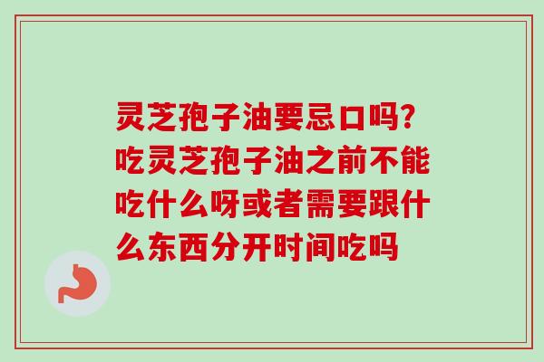 灵芝孢子油要忌口吗？吃灵芝孢子油之前不能吃什么呀或者需要跟什么东西分开时间吃吗