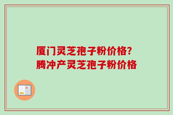 厦门灵芝孢子粉价格？腾冲产灵芝孢子粉价格