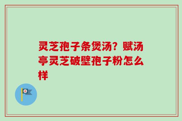 灵芝孢子条煲汤？赋汤亭灵芝破壁孢子粉怎么样