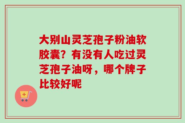 大别山灵芝孢子粉油软胶囊？有没有人吃过灵芝孢子油呀，哪个牌子比较好呢