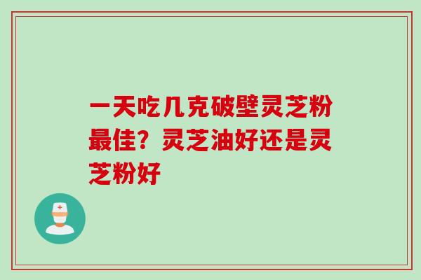 一天吃几克破壁灵芝粉最佳？灵芝油好还是灵芝粉好