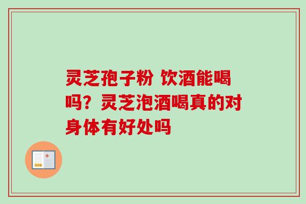 灵芝孢子粉 饮酒能喝吗？灵芝泡酒喝真的对身体有好处吗