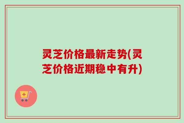 灵芝价格最新走势(灵芝价格近期稳中有升)