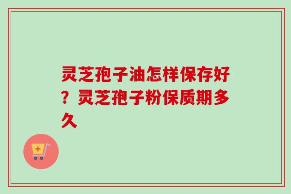 灵芝孢子油怎样保存好？灵芝孢子粉保质期多久