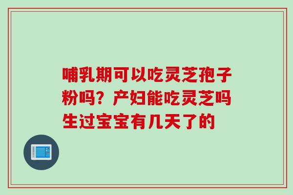 哺乳期可以吃灵芝孢子粉吗？产妇能吃灵芝吗生过宝宝有几天了的