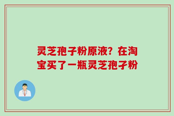 灵芝孢子粉原液？在淘宝买了一瓶灵芝孢孑粉