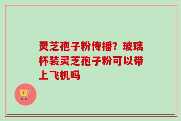 灵芝孢子粉传播？玻璃杯装灵芝孢子粉可以带上飞机吗