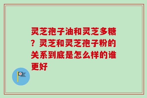 灵芝孢子油和灵芝多糖？灵芝和灵芝孢子粉的关系到底是怎么样的谁更好