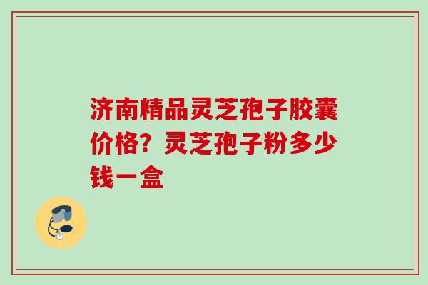 济南精品灵芝孢子胶囊价格？灵芝孢子粉多少钱一盒