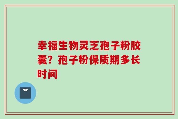 幸福生物灵芝孢子粉胶囊?孢子粉保质期多长时间 幸福生物灵芝孢子粉胶囊?孢子粉保质期多长时间