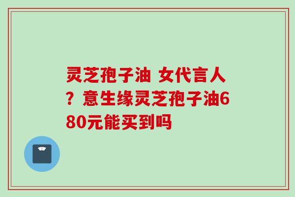 灵芝孢子油 女代言人？意生缘灵芝孢子油680元能买到吗