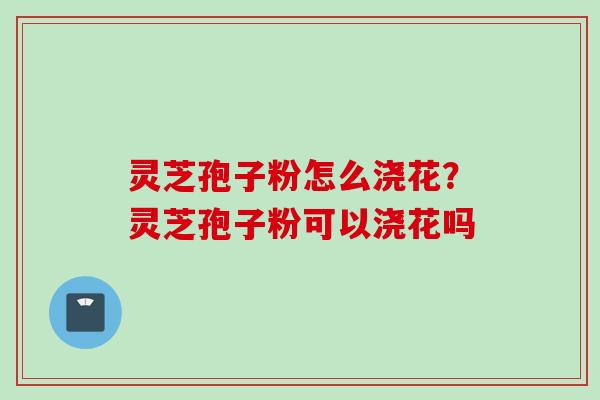 灵芝孢子粉怎么浇花?灵芝孢子粉可以浇花吗 灵芝孢子粉怎么浇花?灵芝孢子粉可以浇花吗