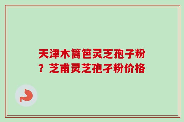 天津木篱笆灵芝孢子粉？芝甫灵芝孢孑粉价格