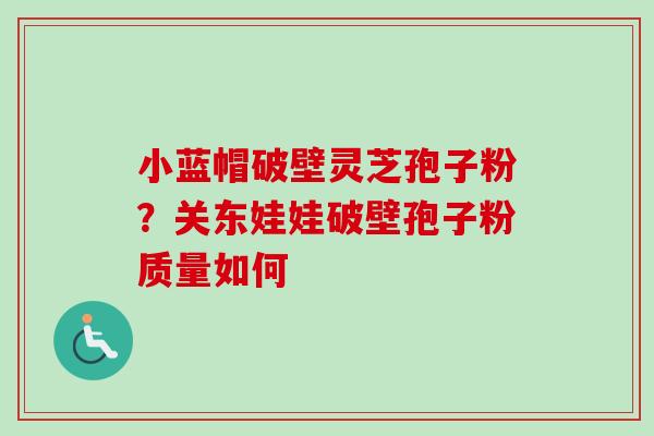 小蓝帽破壁灵芝孢子粉?关东娃娃破壁孢子粉质量如何 小蓝帽破壁灵芝孢子粉?关东娃娃破壁孢子粉质量如何
