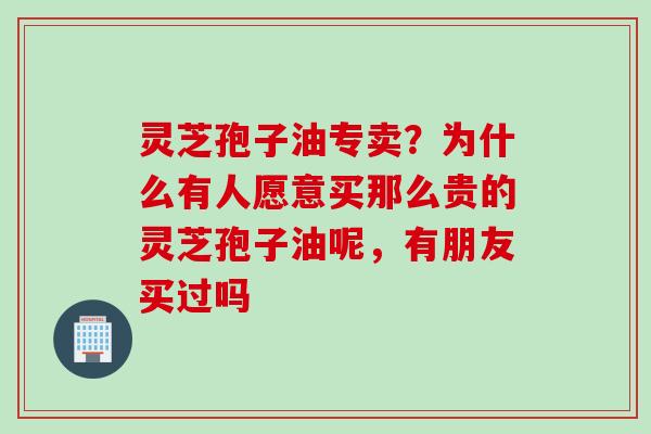 灵芝孢子油专卖?为什么有人愿意买那么贵的灵芝孢子油呢,有朋友买过吗 灵芝孢子油专卖?为什么有人愿意买那么贵的灵芝孢子油呢,有朋友买过吗
