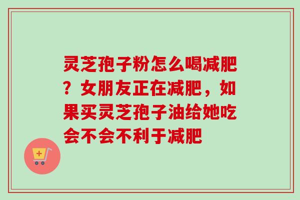 灵芝孢子粉怎么喝?女朋友正在,如果买灵芝孢子油给她吃会不会不利于 灵芝孢子粉怎么喝?女朋友正在,如果买灵芝孢子油给她吃会不会不利于