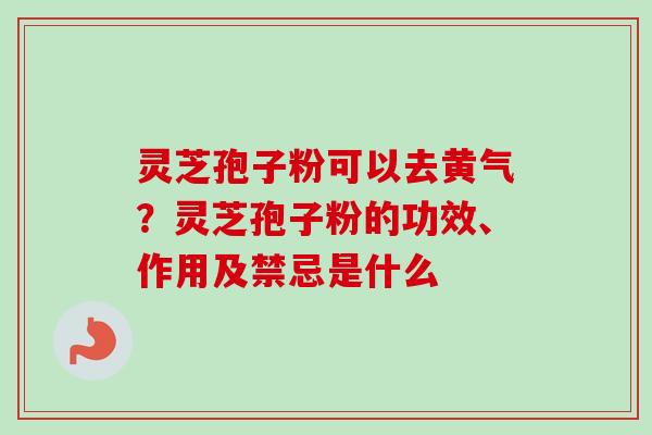 灵芝孢子粉可以去黄气?灵芝孢子粉的功效、作用及禁忌是什么 灵芝孢子粉可以去黄气?灵芝孢子粉的功效、作用及禁忌是什么