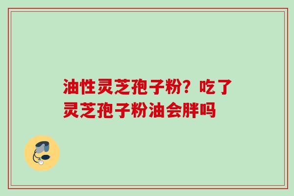 油性灵芝孢子粉?吃了灵芝孢子粉油会胖吗 油性灵芝孢子粉?吃了灵芝孢子粉油会胖吗