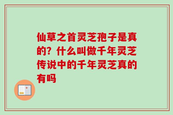 仙草之首灵芝孢子是真的?什么叫做千年灵芝传说中的千年灵芝真的有吗 仙草之首灵芝孢子是真的?什么叫做千年灵芝传说中的千年灵芝真的有吗