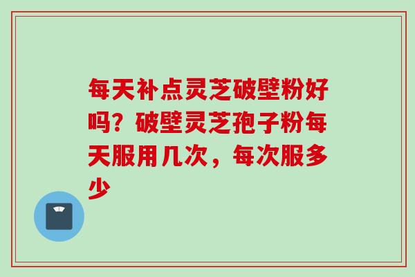 每天补点灵芝破壁粉好吗?破壁灵芝孢子粉每天服用几次,每次服多少 每天补点灵芝破壁粉好吗?破壁灵芝孢子粉每天服用几次,每次服多少