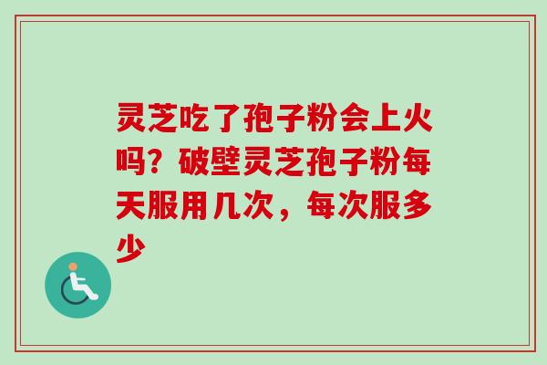 灵芝吃了孢子粉会上火吗?破壁灵芝孢子粉每天服用几次,每次服多少 灵芝吃了孢子粉会上火吗?破壁灵芝孢子粉每天服用几次,每次服多少
