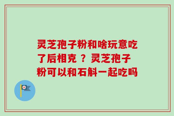 灵芝孢子粉和啥玩意吃了后相克 ?灵芝孢子粉可以和石斛一起吃吗 灵芝孢子粉和啥玩意吃了后相克 ?灵芝孢子粉可以和石斛一起吃吗