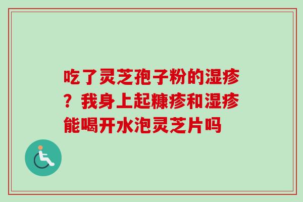 吃了灵芝孢子粉的?我身上起糠疹和能喝开水泡灵芝片吗 吃了灵芝孢子粉的?我身上起糠疹和能喝开水泡灵芝片吗