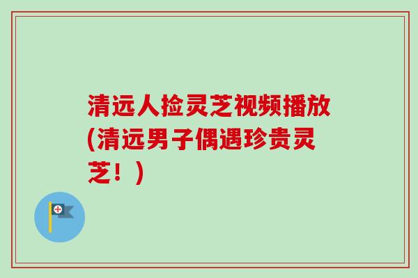 清远人捡灵芝视频播放(清远男子偶遇珍贵灵芝!) 清远人捡灵芝视频播放(清远男子偶遇珍贵灵芝!)