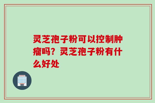 灵芝孢子粉可以控制吗?灵芝孢子粉有什么好处 灵芝孢子粉可以控制吗?灵芝孢子粉有什么好处